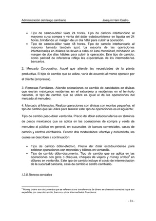Administración del riesgo cambiario Joaquín Ham Castro
- 31 -
• Tipo de cambio-dólar valor 24 horas. Tipo de cambio interbancario al
mayoreo cuya compra y venta del dólar estadounidense se liquida en 24
horas, brindando un margen de un día hábil para cubrir la operación.
• Tipo de cambio-dólar valor 48 horas. Tipo de cambio interbancario al
mayoreo llamado también spot. La mayoría de las operaciones
interbancarias en dólares se llevan a cabo en esta modalidad, brindando un
margen de dos días hábiles para cubrir la operación. Este tipo de cambio,
como paridad de referencia refleja las expectativas de los intermediarios
bancarios.
2. Mercado Corporativo. Aquel que atiende las necesidades de la planta
productiva. El tipo de cambio que se utiliza, varía de acuerdo al monto operado por
el cliente (empresas).
3. Remesas Familiares. Atiende operaciones de cambio de cantidades en divisas
que envían mexicanos residentes en el extranjero a residentes en el territorio
nacional, el tipo de cambio que se utiliza es igual al de las operaciones del
mercado al menudeo.
4. Mercado al Menudeo. Realiza operaciones con divisas con montos pequeños, el
tipo de cambio que se utiliza para realizar este tipo de operaciones es el siguiente:
Tipo de cambio peso-dólar ventanilla. Precio del dólar estadounidense en términos
de pesos mexicanos que se aplica en las operaciones de compra y venta de
menudeo al público en general, en sucursales de bancos comerciales, casas de
cambio y centros cambiarios. Existen dos modalidades: efectivo y documento, los
cuales se describen a continuación:
• Tipo de cambio dólar-efectivo. Precio del dólar estadounidense para
celebrar operaciones con monedas y billetes en ventanilla.
• Tipo de cambio dólar-documento. Tipo de cambio que se aplica en las
operaciones con giros o cheques, cheques de viajero y money orders8
en
dólares en ventanilla. Este tipo de cambio incluye el costo de intermediación
de la sucursal bancaria, casa de cambio o centro cambiario.
I.2.5 Bancos centrales
8
Money orders son documentos que se refieren a una transferencia de dinero en diversas monedas y que son
expedidas por casa de cambio, bancos u otros intermediarios financieros.
 
