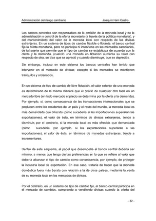 Administración del riesgo cambiario Joaquín Ham Castro
- 32 -
Los bancos centrales son responsables de la emisión de la moneda local y de la
administración y control de la oferta monetaria (a través de la política monetaria), y
del mantenimiento del valor de la moneda local con respecto de las divisas
extranjeras. En un sistema de tipos de cambio flexible o flotante, el banco central
fija la oferta monetaria, pero no participa ni interviene en los mercados cambiarios,
de tal suerte que permite que el tipo de cambio se establezca de acuerdo con la
oferta y la demanda. (cuando una moneda en flotación aumenta su valor con
respecto de otra, se dice que se apreció y cuando disminuye, que se depreció).
Sin embargo, incluso en este sistema los bancos centrales han tenido que
intervenir en el mercado de divisas; excepto si los mercados se mantienen
tranquilos y ordenados.
En un sistema de tipo de cambio de libre flotación, el valor exterior de una moneda
es determinado de la misma manera que el precio de cualquier otro bien en un
mercado libre (en todo mercado el precio se determina por la oferta y la demanda).
Por ejemplo, si, como consecuencia de las transacciones internacionales que se
producen entre los residentes de un país y el resto del mundo, la moneda local es
más demandada que ofrecida (como sucedería si las importaciones superaran las
exportaciones), el valor de ésta, en términos de divisas extranjeras, tiende a
disminuir; por el contrario, si la moneda local es más ofrecida que demandada
(como sucedería, por ejemplo, si las exportaciones superaran a las
importaciones), el valor de ésta, en términos de monedas extranjeras, tiende a
incrementarse.
Dentro de este esquema, el papel que desempeña el banco central debería ser
mínimo, a menos que tenga ciertas preferencias en lo que se refiere al valor que
debería alcanzar el tipo de cambio como consecuencia, por ejemplo, de proteger
la industria local de exportación. En ese caso, trataría de hacer que la moneda
doméstica fuera más barata con relación a la de otros países, mediante la venta
de su moneda local en los mercados de divisas.
Por el contrario, en un sistema de tipo de cambio fijo, el banco central participa en
el mercado de cambios, comprando o vendiendo divisas cuando la oferta del
 