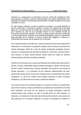 Administración del riesgo cambiario Joaquín Ham Castro
- 33 -
mercado no corresponde a la demanda al tipo de cambio fijo establecido. Para
este propósito, mantiene reservas internacionales, las cuales generalmente son
depósitos en dólares o instrumentos denominados en dólares (pueden ser en otras
monedas o en oro).
En este sistema cambiario, cuando un gobierno no desea o no puede defender el
tipo de cambio fijo, la moneda se devalúa o revalúa con respecto de la que está
fijada. En un sistema de tipo de cambio fijo, los bancos centrales están de acuerdo
con mantener el valor de sus monedas dentro de una estrecha banda de
fluctuación previamente pactada. Por tanto, cuando surgen presiones cambiarias
y, como consecuencia, el precio de la moneda doméstica se acerca a la tarifa más
baja permitida por el sistema, el banco central está obligado a intervenir y
contrarrestar las fuerzas que prevalecen en el mercado.
En un sistema de tipo de cambio fijo, cuando las transacciones de las instituciones
financieras y no financieras no producen equilibrio entre la oferta y la demanda de
divisas extranjeras, dentro de un tipo de cambio considerado aceptable, el banco
central se ve presionado para absorber la diferencia. Ahora bien, al hacer frente a
esta situación, el banco central también influye sobre los niveles de reservas
internacionales y de oferta monetaria doméstica.
Cuando en el mercado hay un exceso de demanda de moneda local, para cerrar la
brecha, el banco central debe adquirir divisas extranjeras y ofrecer moneda local,
es decir, vender moneda local y comprar extranjera. Esto produce una entrada de
divisas exteriores, y un incremento de las reservas internacionales del país,
presionando al alza sobre el valor de la moneda local o incrementando los precios
domésticos. La venta de moneda local también asciende la oferta monetaria
doméstica y con ello activa la economía y estimula la inflación.
En el caso de que en el mercado aparezca un exceso de oferta de moneda local,
para cerrar la brecha, el banco central tiene que absorber el excedente de moneda
local vendiendo una parte de sus reservas de divisas extranjeras (reservas
internacionales) para comprar con ello la moneda local. En esta situación, se
observará una reducción de las reservas internacionales del país, provocando con
ello presiones en el mercado cambiario, e incluso la necesidad de devaluar la
 