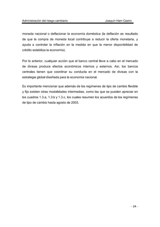 Administración del riesgo cambiario Joaquín Ham Castro
- 34 -
moneda nacional o deflacionar la economía doméstica (la deflación es resultado
de que la compra de moneda local contribuye a reducir la oferta monetaria, y
ayuda a controlar la inflación en la medida en que la menor disponibilidad de
crédito estabiliza la economía).
Por lo anterior, cualquier acción que el banco central lleve a cabo en el mercado
de divisas produce efectos económicos internos y externos. Así, los bancos
centrales tienen que coordinar su conducta en el mercado de divisas con la
estrategia global diseñada para la economía nacional.
Es importante mencionar que además de los regímenes de tipo de cambio flexible
y fijo existen otras modalidades intermedias, como las que se pueden apreciar en
los cuadros 1.3.a, 1.3.b y 1.3.c, los cuales resumen los acuerdos de los regímenes
de tipo de cambio hasta agosto de 2003.
 