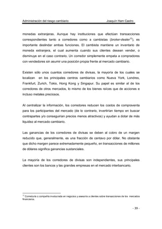 Administración del riesgo cambiario Joaquín Ham Castro
- 39 -
monedas extranjeras. Aunque hay instituciones que efectúan transacciones
correspondientes tanto a corredores como a cambistas (broker-dealer12
), es
importante deslindar ambas funciones. El cambista mantiene un inventario de
moneda extranjera, el cual aumenta cuando sus clientes desean vender, o
disminuye en el caso contrario. Un corredor simplemente empata a compradores
con vendedores sin asumir una posición propia frente al mercado cambiario.
Existen sólo unos cuantos corredores de divisas, la mayoría de los cuales se
localizan en los principales centros cambiarios como Nueva York, Londres,
Frankfurt, Zurich, Tokio, Hong Kong y Singapur. Su papel es similar al de los
corredores de otros mercados, lo mismo de los bienes raíces que de acciones e
incluso metales preciosos.
Al centralizar la información, los corredores reducen los costos de compraventa
para los participantes del mercado (de lo contrario, invertirían tiempo en buscar
contrapartes y/o conseguirían precios menos atractivos) y ayudan a dotar de más
liquidez al mercado cambiario.
Las ganancias de los corredores de divisas se deben al cobro de un margen
reducido que, generalmente, es una fracción de centavo por dólar. No obstante
que dicho margen parece extremadamente pequeño, en transacciones de millones
de dólares significa ganancias sustanciales.
La mayoría de los corredores de divisas son independientes, sus principales
clientes son los bancos y las grandes empresas en el mercado interbancario.
12
Correduría o compañía involucrada en negocios y asesoría a clientes sobre transacciones de los mercados
financieros.
 