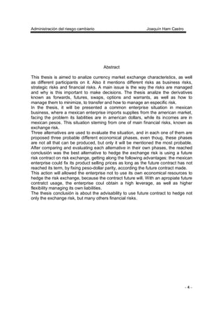 Administración del riesgo cambiario Joaquín Ham Castro
- 4 -
Abstract
This thesis is aimed to analize currency market exchange characteristics, as well
as different participants on it. Also it mentions different risks as business risks,
strategic risks and financial risks. A main issue is the way the risks are managed
and why is this important to make decisions. The thesis analize the derivatives
known as forwards, futures, swaps, options and warrants, as well as how to
manage them to minimize, to transfer and how to manage an especific risk.
In the thesis, it will be presented a common enterprise situation in mexican
business, where a mexican enterprise imports supplies from the american market,
facing the problem its liabilities are in american dollars, while its incomes are in
mexican pesos. This situation steming from one of main financial risks, known as
exchange risk.
Three alternatives are used to evaluate the situation, and in each one of them are
proposed three probable different economical phases, even thoug, these phases
are not all that can be produced, but only it will be mentioned the most probable.
After comparing and evaluating each alternative in their own phases, the reached
conclusión was the best alternative to hedge the exchange risk is using a future
risk contract on risk exchange, getting along the following advantages: the mexican
enterprise could fix its product selling prices as long as the future contract has not
reached its term, by fixing peso-dollar parity, according the future contract made.
This action will allowed the enterprise not to use its own economical resources to
hedge the risk exchange, because the contract future will. With an apropiate future
contratct usage, the enterprise coul obtain a high leverage, as well as higher
flexibility managing its own liabilities.
The thesis conclusión is about the advisability to use future contract to hedge not
only the exchange risk, but many others financial risks.
 