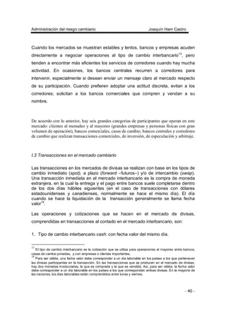 Administración del riesgo cambiario Joaquín Ham Castro
- 40 -
Cuando los mercados se muestran estables y lentos, bancos y empresas acuden
directamente a negociar operaciones al tipo de cambio interbancario13
, pero
tienden a encontrar más eficientes los servicios de corredores cuando hay mucha
actividad. En ocasiones, los bancos centrales recurren a corredores para
intervenir, especialmente si desean enviar un mensaje claro al mercado respecto
de su participación. Cuando prefieren adoptar una actitud discreta, evitan a los
corredores; solicitan a los bancos comerciales que compren y vendan a su
nombre.
De acuerdo con lo anterior, hay seis grandes categorías de participantes que operan en este
mercado: clientes al menudeo y al mayoreo (grandes empresas y personas físicas con gran
volumen de operación), bancos comerciales, casas de cambio, bancos centrales y corredores
de cambio que realizan transacciones comerciales, de inversión, de especulación y arbitraje.
I.3 Transacciones en el mercado cambiario
Las transacciones en los mercados de divisas se realizan con base en los tipos de
cambio inmediato (spot), a plazo (forward –futuros–) y/o de intercambio (swap).
Una transacción inmediata en el mercado interbancario es la compra de moneda
extranjera, en la cual la entrega y el pago entre bancos suele completarse dentro
de los dos días hábiles siguientes (en el caso de transacciones con dólares
estadounidenses y canadienses, normalmente se hace el mismo día). El día
cuando se hace la liquidación de la transacción generalmente se llama fecha
valor14
.
Las operaciones y cotizaciones que se hacen en el mercado de divisas,
comprendidas en transacciones al contado en el mercado interbancario, son:
1. Tipo de cambio interbancario cash: con fecha valor del mismo día.
13
El tipo de cambio interbancario es la cotización que se utiliza para operaciones al mayoreo entre bancos,
casas de cambio privadas, y con empresas o clientes importantes.
14
Para ser válida, una fecha valor debe corresponder a un día laborable en los países a los que pertenecen
las divisas participantes en la transacción. En las transacciones que se producen en el mercado de divisas,
hay dos monedas involucradas, la que es comprada y la que es vendida. Así, para ser válida, la fecha valor
debe corresponder a un día laborable en los países a los que corresponden ambas divisas. En la mayoría de
las naciones, los días laborables están comprendidos entre lunes y viernes.
 