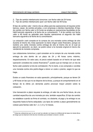 Administración del riesgo cambiario Joaquín Ham Castro
- 41 -
2. Tipo de cambio interbancario tomorrow: con fecha valor de 24 horas.
3. Tipo de cambio interbancario spot: con fecha valor de 48 horas
El tipo de cambio valor mismo día se utiliza para las operaciones al mayoreo entre
bancos, casas de cambio privadas, y con empresas o clientes importantes. El tipo
de cambio con fecha valor a 24 horas se emplea en operaciones liquidables el día
hábil bancario siguiente a la fecha de su concertación. Y el de cambio con fecha
valor a 48 horas es aplicable para liquidar operaciones el segundo día hábil
bancario siguiente a la fecha de su concertación.
La cotización cash consiste en la compra de una moneda contra entrega de otra
durante el mismo día. Esta operación no tiene ningún costo financiero, porque se
recibirá una cierta moneda contra entrega de otra el mismo día en el cual se
ejecutó la operación; es decir, se podrá volver a la moneda original el mismo día
vendiendo la moneda comprada.
Las cotizaciones tomorrow y spot consisten en la compra de una moneda contra
entrega de otra dentro de un plazo de 24 y 48 horas como máximo,
respectivamente. En este caso, el precio estará basado en el hecho de que esta
operación considera los costos financieros15
, puesto que se maneja con un día de
fecha valor posterior al día de contratación. Por lo tanto, si es comprada o vendida
una moneda contra otra podría llegar a tener un costo o premio, según lo que se
haga.
Existe un costo financiero en esta operación, principalmente, porque se tienen 24
y 48 horas en las que no se dispone de la divisa, y porque el comportamiento en el
tiempo de la oferta y/o demanda podría provocar mayor presión sobre la
cotización.
Una transacción a plazo requiere la entrega, al valor de una fecha futura, de una
cantidad específica de una moneda por otra, también específica. El tipo de cambio
se establece cuando se firma el contrato, no obstante, el pago y la entrega no es
requerida hasta la fecha estipulada. Los tipos de cambio a plazo generalmente se
cotizan para fechas valor de 1, 2, 3, 6 y 12 meses.
15
Todas las cotizaciones que no son al cash se calculan con base en el diferencial de tasas de interés libres
de riesgo que se observan entre las dos monedas que se desean comprar o vender.
 