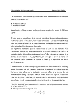 Administración del riesgo cambiario Joaquín Ham Castro
- 42 -
Las operaciones y cotizaciones que se realizan en el mercado de divisas dentro de
transacciones a plazo son:
1. Cotización a futuro
2. Cotización swap
La cotización a futuro consiste básicamente en una cotización a más de 48 horas
(spot).
En este caso, el precio futuro de la moneda (considerando que nadie puede saber
realmente cuanto podrá valer una moneda contra otra a una determinada fecha),
toma en cuenta: el diferencial de tasas de interés, oferta y demanda en el mercado
internacional y el tipo de cambio al contado.
Es importante mencionar que las cotizaciones a futuro de las monedas más
comerciales se calculan, fundamentalmente, considerando el tipo de cambio al
contado más los diferenciales de tasas de interés16
. En este caso, el impacto de la
oferta y la demanda no es muy significativa, sin embargo, no ocurre lo mismo con
las monedas poco bursátiles en donde la oferta y la demanda las afecta
significativamente.
Una transacción de intercambio (swap) en el mercado interbancario es la compra y
venta simultánea de una cantidad específica de moneda extranjera para dos
fechas de valor diferente. La cotización swap se refiere a la compra de una
moneda contra otra y a su venta a futuro contra la moneda original, y viceversa.
Este tipo de operación tiene como finalidad básica crear liquidez en una moneda
específica o invertir excedentes de la misma sin incurrir en riesgos cambiarios.
16
Incluso la diferencia de la tasa de interés nacional e internacional es el principio del Teorema de la Paridad
de los Tipos de Interés (TPTI).
EL TPTI se puede enunciar del siguiente modo:
)1(
)1(
f
d
of
i
i
XX
+
+
=
 