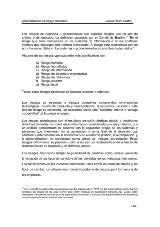 Administración del riesgo cambiario Joaquín Ham Castro
- 44 -
Los riesgos de negocios u operacionales son aquellos riesgos que no son de
crédito o de mercado. La definición aportada por el Comité de Basilea19
“Es el
riesgo que tiene deficiencias en los sistemas de información o en los controles
internos que supongan una pérdida inesperada. El riesgo está relacionado con un
error humano, fallas en los sistemas o procedimientos y controles inadecuados.”
Algunos de los riesgos operacionales más significativos son:
a) Riesgo humano
b) Riesgo tecnológico
c) Riesgo de información
d) Riesgo de sistema u organizativo
e) Riesgo de relaciones
f) Riesgo externo
g) Riesgo legal
Todos estos riesgos dependen de factores internos y externos.
Los riesgos de negocios o riesgos operativos comprenden innovaciones
tecnológicas, diseño del producto y mercadotecnia, la exposición racional a este
tipo de riesgo se considera en ocasiones como una “habilidad interna o ventaja
competitiva” de la propia empresa.
Los riesgos estratégicos son el resultado de sufrir pérdidas debido a decisiones
directivas tomadas con base en la información considerada precisa y objetiva, y a
un análisis concienzudo de acuerdo con la capacidad propia de los sistemas y
personas que intervienen en la generación y toma final de la decisión. Los
cambios fundamentales en la economía o en el entorno político, la expropiación y
la nacionalización, se consideran como casos de riesgos estratégicos. Estos
riesgos difícilmente se pueden cubrir, a no ser por la diversificación a través de
distintas líneas de negocios y de distintos países.
Los riesgos financieros reflejan la posibilidad de pérdidas como consecuencia de
la variación de los tipos de cambio y de las pérdidas en los mercados financieros.
Los movimientos en las variables financieras, tales como las tasas de interés y los
tipos de cambio, constituyen una fuente importante de riesgos para la mayoría de
las empresas.
19
Es un comité de autoridades supervisoras que fue establecido en 1975 por los gobernadores de los bancos
centrales del Grupo de los Diez (G-10) para emitir medidas de supervisión bancaria, las cuales están
orientadas a fortalecer los principios de supervisión prudencial y a procurar la implementación de esquemas
de autorregulación en las instituciones bancarias.
 