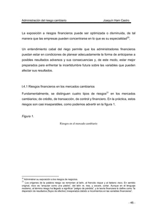 Administración del riesgo cambiario Joaquín Ham Castro
- 45 -
La exposición a riesgos financieros puede ser optimizada o disminuida, de tal
manera que las empresas pueden concentrarse en lo que es su especialidad20
.
Un entendimiento cabal del riego permite que los administradores financieros
puedan estar en condiciones de planear adecuadamente la forma de anticiparse a
posibles resultados adversos y sus consecuencias y, de este modo, estar mejor
preparados para enfrentar la incertidumbre futura sobre las variables que pueden
afectar sus resultados.
l.4.1 Riesgos financieros en los mercados cambiarios
Fundamentalmente, se distinguen cuatro tipos de riesgos21
en los mercados
cambiarios; de crédito, de transacción, de control y financiero. En la práctica, estos
riesgos son casi inseparables, como podemos advertir en la figura 1.
Figura 1.
Riesgos en el mercado cambiario
20
Administrar su exposición a los riesgos de negocios.
21
Los orígenes de la palabra riesgo se remontan al latín, al francés risque y al italiano risco. En sentido
original, risco es “amputar como una piedra”, del latín re, tras, y secare, cortar. Aunque en el lenguaje
moderno, el término riesgo ha llegado a significar “peligro de pérdida”, y la teoría financiera lo define como “la
dispersión de resultados (flujos de efectivo) inesperados debido a movimientos en las variables financieras”.
 