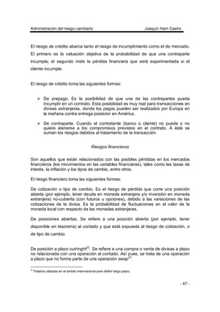 Administración del riesgo cambiario Joaquín Ham Castro
- 47 -
El riesgo de crédito abarca tanto el riesgo de incumplimiento como el de mercado.
El primero es la valuación objetiva de la probabilidad de que una contraparte
incumpla; el segundo mide la pérdida financiera que será experimentada si el
cliente incumple.
El riesgo de crédito toma las siguientes formas:
De prepago. Es la posibilidad de que una de las contrapartes pueda
incumplir en un contrato. Esta posibilidad es muy real para transacciones en
divisas extranjeras, donde los pagos pueden ser realizados por Europa en
la mañana contra entrega posterior en América.
De contraparte. Cuando el contratante (banco o cliente) no puede o no
quiere atenerse a los compromisos previstos en el contrato. A éste se
suman los riesgos debidos al tratamiento de la transacción.
Riesgos financieros
Son aquellos que están relacionados con las posibles pérdidas en los mercados
financieros (los movimientos en las variables financieras), tales como las tasas de
interés, la inflación y los tipos de cambio, entre otros.
El riesgo financiero toma las siguientes formas:
De cotización o tipo de cambio. Es el riesgo de pérdida que corre una posición
abierta (por ejemplo, tener deuda en moneda extranjera y/o inversión en moneda
extranjera) no-cubierta (con futuros u opciones), debido a las variaciones de las
cotizaciones de la divisa. Es la probabilidad de fluctuaciones en el valor de la
moneda local con respecto de las monedas extranjeras.
De posiciones abiertas. Se refiere a una posición abierta (por ejemplo, tener
disponible en tesorería) al contado y que está expuesta al riesgo de cotización, o
de tipo de cambio.
De posición a plazo outringht22
. Se refiere a una compra o venta de divisas a plazo
no relacionada con una operación al contado. Así pues, se trata de una operación
a plazo que no forma parte de una operación swap23
.
22
Palabra utilizada en el ámbito internacional para definir largo plazo.
 
