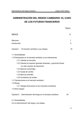 Administración del riesgo cambiario Joaquín Ham Castro
- 5 -
ADMINISTRACIÓN DEL RIESGO CAMBIARIO: EL CASO
DE LOS FUTUROS FINANCIEROS
Página
ÍNDICE 5
Resumen 7
Introducción 9
Capítulo I. El mercado cambiario y sus riesgos 18
1.1 Generalidades
1.2 Participantes en el mercado cambiario y sus motivaciones
1.2.1 Clientes al menudeo
1.2.2 Clientes al mayoreo (grandes empresas y personas físicas
con alto volumen de operación)
1.2.3 Bancos comerciales
1.2.4 Casas de cambio
1.2.5 Bancos centrales
1.2.6 Corredores de cambio
1.3 Transacciones en el mercado cambiario
1.4 Riesgo
1.4.1 Riesgos financieros en los mercados cambiarios
1.5 Otros riesgos
Capítulo II. Administración del riesgo en el mercado cambiario 54
2.1 Generalidades
2.2 La administración del riesgo y sus etapas
 
