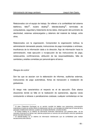Administración del riesgo cambiario Joaquín Ham Castro
- 50 -
Relacionados con el equipo de trabajo. Se refieren a la confiabilidad del sistema
telefónico, télex24
, reuters dealing25
, telerate-dealing26
, terminales de
computadoras, seguridad y tratamiento de los datos, interrupción del suministro de
electricidad, sistemas sobrecargados y deterioro del material de trabajo, entre
otros.
Relacionados con la organización. Comprenden la organización ineficaz, la
administración demasiado pesada, instrucciones de pago incompletas o erróneas,
insuficiencia de la información dada a la dirección, flujo de información hacia la
administración, mala ejecución o no-ejecución de las instrucciones de pago,
redescuentos, confirmaciones, atribución de las responsabilidades, falta de
cambistas y estafas cometidas por personal ajeno al banco.
Riesgos de control
Son los que se asocian con la elaboración de informes, auditorías externas,
instrucciones de pago automáticas, fichas de transacción e instalación de
grabadoras.
El riesgo más característico al respecto es el de ejecución. Éste abarca
situaciones donde se falla en la realización de operaciones, algunas veces
conduciendo a retrasos o penalizaciones costosas; cualquier contratiempo en las
24
El telex (Teleprinter Exchange) es un servicio mundial de teletipo que proporciona comunicación
instantánea a través de cambio directo de teleimpresor del día. Los mensajes se reciben las 24 horas del día y
mensajes notablemente extensos pueden ser enviados fácilmente a través de telex.
25
El reuters dealing es un sistema de información financiera internacional, que presenta datos de los
mercados financieros en tiempo real, además proporciona un servicio de comunicación entre los operadores
de los mercados financieros.
26
El telerate-dealing es un sistema de información interbancario que da confiabilidad para realizar
transacciones entre bancos.
 