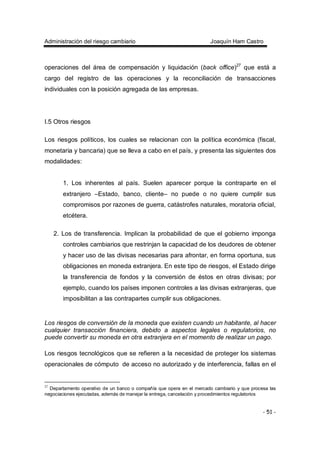Administración del riesgo cambiario Joaquín Ham Castro
- 51 -
operaciones del área de compensación y liquidación (back office)27
que está a
cargo del registro de las operaciones y la reconciliación de transacciones
individuales con la posición agregada de las empresas.
I.5 Otros riesgos
Los riesgos políticos, los cuales se relacionan con la política económica (fiscal,
monetaria y bancaria) que se lleva a cabo en el país, y presenta las siguientes dos
modalidades:
1. Los inherentes al país. Suelen aparecer porque la contraparte en el
extranjero –Estado, banco, cliente– no puede o no quiere cumplir sus
compromisos por razones de guerra, catástrofes naturales, moratoria oficial,
etcétera.
2. Los de transferencia. Implican la probabilidad de que el gobierno imponga
controles cambiarios que restrinjan la capacidad de los deudores de obtener
y hacer uso de las divisas necesarias para afrontar, en forma oportuna, sus
obligaciones en moneda extranjera. En este tipo de riesgos, el Estado dirige
la transferencia de fondos y la conversión de éstos en otras divisas; por
ejemplo, cuando los países imponen controles a las divisas extranjeras, que
imposibilitan a las contrapartes cumplir sus obligaciones.
Los riesgos de conversión de la moneda que existen cuando un habitante, al hacer
cualquier transacción financiera, debido a aspectos legales o regulatorios, no
puede convertir su moneda en otra extranjera en el momento de realizar un pago.
Los riesgos tecnológicos que se refieren a la necesidad de proteger los sistemas
operacionales de cómputo de acceso no autorizado y de interferencia, fallas en el
27
Departamento operativo de un banco o compañía que opera en el mercado cambiario y que procesa las
negociaciones ejecutadas, además de manejar la entrega, cancelación y procedimientos regulatorios
 