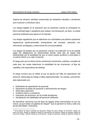 Administración del riesgo cambiario Joaquín Ham Castro
- 52 -
sistema de cómputo, pérdidas ocasionadas por desastres naturales o accidentes
que involucren a individuos clave.
Los riesgos legales en la operación que se presentan cuando la contraparte no
tiene autoridad legal o regulatoria para realizar una transacción, es decir, no existe
personal certificado para operar en el mercado.
Los riesgos regulatorios que se relacionan con actividades que podrían quebrantar
regulaciones gubernamentales (manipulación del mercado, operación con
información privilegiada y restricciones de convencionalidad).
Los riesgos de liquidez que se presentan cuando a la institución no le es posible
pagar las obligaciones en determinadas fechas. Este tipo de riesgo está
representado por la posibilidad de que un activo pueda venderse a corto plazo a
un precio inferior a su valor comercial.
El riesgo país que se deriva de las condiciones económicas, políticas y sociales de
cada país, las cuales determinan la estabilidad de las inversiones, el flujo de
capitales y las expectativas de arbitraje.
El riesgo humano que se refiere al que se genera por falta de capacitación del
personal, sobrecarga de trabajo y fallas organizacionales. Su manejo y prevención
esta relacionado con:
• Estándares de capacitación de personal.
• Separación de áreas de operación y administración de riesgos.
• Adecuada supervisión.
• Auditoría interna y contraloría.
• Imposición de sanciones por el comité disciplinario.
• Actualización de habilidades del personal certificado.
Es importante mencionar que los tipos de riesgos antes mencionados no son los
únicos, ya que existe una galaxia de riesgos28
que se generan en toda y cada una
de las actividades financieras.
28
Dicha galaxia de riegos contempla los siguientes: Riesgo de precio, Riesgo de reinversión, Riesgo del
precio del activo, Riesgo de utilidades, Riesgo de instrumentos de cobertura, Riesgo de prepago, Riesgo de
bancarrota, Riesgo colateral, Riesgo de concentración, Riesgo de reputación, Riesgo de sistemas, Riesgo de
 