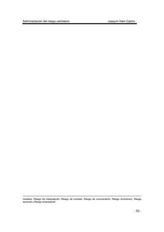 Administración del riesgo cambiario Joaquín Ham Castro
- 53 -
modelos, Riesgo de interpolación, Riesgo de contrato, Riesgo de conocimiento, Riesgo económico, Riesgo
sectorial y Riesgo empresarial.
 