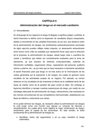 Administración del riesgo cambiario Joaquín Ham Castro
- 54 -
CAPÍTULO II
Administración del riesgo en el mercado cambiario
2.1 Generalidades
En el lenguaje de los negocios el riesgo ha llegado a significar peligro o pérdida, la
teoría financiera lo define como la dispersión de resultados (flujos) inesperados,
debido a movimientos en las variables financieras; es por eso, que desde la visión
de la administración de riesgos, los rendimientos extraordinariamente anormales
de algún ejercicio pueden reflejar males mayores, un desempeño extraordinario
tanto bueno como malo es probable que represente focos rojos para la dirección
de la empresa; la administración de riesgos, desde luego mide o cuantifica los
costos y beneficios que deben ser correctamente evaluados para la toma de
decisiones, ya que requiere de sistemas computacionales, sistemas de
información confiables, organización eficaz, capacitación del personal, auditoría
interna y externa, etc., es por esto que se hace necesario e importante sensibilizar
al sector financiero para que tenga un rol más activo en la minimización de los
costos generados por la exposición a los riesgos, los cuales se generan como
resultado de las actividades propias de un negocio. Por ejemplo, es común
observar en los resultados de las empresas el efecto de la volatilidad tanto de las
tasas de interés como de la paridad del peso contra el dólar. Sin embargo si
logramos identificar y manejar nuestras exposiciones de riesgo, por medio de una
estrategia adecuada de administración de riesgo, colocaríamos a las empresas en
las mismas circunstancias de sus competidores internacionales, estabilizando sus
flujos de efectivo y reduciendo sus costos.
Al no poder eliminar los riesgos, es necesario utilizar la administración de riesgos
la cual surge como una función que agrupa un conjunto de técnicas y
procedimientos, los cuales tiene como objetivo la mejor combinación de riesgo-
rendimiento para el capital de los accionistas. En este sentido, la tarea
fundamental de la administración de riesgos es:
• Identificar, medir, dar seguimiento, y en su caso, transferir el riesgo
sistemático.
 