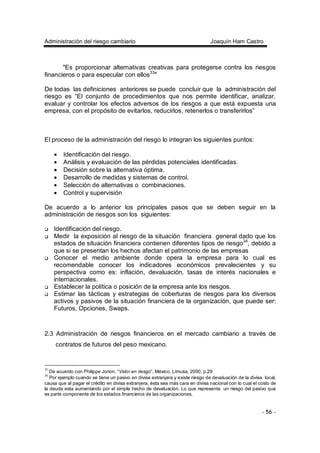 Administración del riesgo cambiario Joaquín Ham Castro
- 56 -
"Es proporcionar alternativas creativas para protegerse contra los riesgos
financieros o para especular con ellos33
"
De todas las definiciones anteriores se puede concluir que la administración del
riesgo es “El conjunto de procedimientos que nos permite identificar, analizar,
evaluar y controlar los efectos adversos de los riesgos a que está expuesta una
empresa, con el propósito de evitarlos, reducirlos, retenerlos o transferirlos”
El proceso de la administración del riesgo lo integran los siguientes puntos:
• Identificación del riesgo.
• Análisis y evaluación de las pérdidas potenciales identificadas.
• Decisión sobre la alternativa óptima.
• Desarrollo de medidas y sistemas de control.
• Selección de alternativas o combinaciones.
• Control y supervisión
De acuerdo a lo anterior los principales pasos que se deben seguir en la
administración de riesgos son los siguientes:
Identificación del riesgo.
Medir la exposición al riesgo de la situación financiera general dado que los
estados de situación financiera contienen diferentes tipos de riesgo34
, debido a
que si se presentan los hechos afectan el patrimonio de las empresas
Conocer el medio ambiente donde opera la empresa para lo cual es
recomendable conocer los indicadores económicos prevalecientes y su
perspectiva como es: inflación, devaluación, tasas de interés nacionales e
internacionales.
Establecer la política o posición de la empresa ante los riesgos.
Estimar las tácticas y estrategias de coberturas de riesgos para los diversos
activos y pasivos de la situación financiera de la organización, que puede ser:
Futuros, Opciones, Swaps.
2.3 Administración de riesgos financieros en el mercado cambiario a través de
contratos de futuros del peso mexicano.
33
De acuerdo con Philippe Jorion, “Valor en riesgo”, México, Limusa, 2000, p.29
34
Por ejemplo cuando se tiene un pasivo en divisa extranjera y existe riesgo de devaluación de la divisa local,
causa que al pagar el crédito en divisa extranjera, ésta sea más cara en divisa nacional con lo cual el costo de
la deuda esta aumentando por el simple hecho de devaluación. Lo que representa un riesgo del pasivo que
es parte componente de los estados financieros de las organizaciones.
 