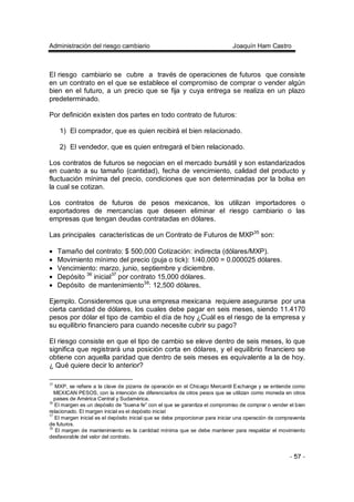 Administración del riesgo cambiario Joaquín Ham Castro
- 57 -
El riesgo cambiario se cubre a través de operaciones de futuros que consiste
en un contrato en el que se establece el compromiso de comprar o vender algún
bien en el futuro, a un precio que se fija y cuya entrega se realiza en un plazo
predeterminado.
Por definición existen dos partes en todo contrato de futuros:
1) El comprador, que es quien recibirá el bien relacionado.
2) El vendedor, que es quien entregará el bien relacionado.
Los contratos de futuros se negocian en el mercado bursátil y son estandarizados
en cuanto a su tamaño (cantidad), fecha de vencimiento, calidad del producto y
fluctuación mínima del precio, condiciones que son determinadas por la bolsa en
la cual se cotizan.
Los contratos de futuros de pesos mexicanos, los utilizan importadores o
exportadores de mercancías que deseen eliminar el riesgo cambiario o las
empresas que tengan deudas contratadas en dólares.
Las principales características de un Contrato de Futuros de MXP35
son:
• Tamaño del contrato: $ 500,000 Cotización: indirecta (dólares/MXP).
• Movimiento mínimo del precio (puja o tick): 1/40,000 = 0.000025 dólares.
• Vencimiento: marzo, junio, septiembre y diciembre.
• Depósito 36
inicial37
por contrato 15,000 dólares.
• Depósito de mantenimiento38
: 12,500 dólares.
Ejemplo. Consideremos que una empresa mexicana requiere asegurarse por una
cierta cantidad de dólares, los cuales debe pagar en seis meses, siendo 11.4170
pesos por dólar el tipo de cambio el día de hoy ¿Cuál es el riesgo de la empresa y
su equilibrio financiero para cuando necesite cubrir su pago?
El riesgo consiste en que el tipo de cambio se eleve dentro de seis meses, lo que
significa que registrará una posición corta en dólares, y el equilibrio financiero se
obtiene con aquella paridad que dentro de seis meses es equivalente a la de hoy.
¿ Qué quiere decir lo anterior?
35
MXP, se refiere a la clave de pizarra de operación en el Chicago Mercantil Exchange y se entiende como
MEXICAN PESOS, con la intención de diferenciarlos de otros pesos que se utilizan como moneda en otros
paises de América Central y Sudamérica.
36
El margen es un depósito de “buena fe” con el que se garantiza el compromiso de comprar o vender el bien
relacionado. El margen inicial es el depósito inicial
37
El margen inicial es el depósito inicial que se debe proporcionar para iniciar una operación de compraventa
de futuros.
38
El margen de mantenimiento es la cantidad mínima que se debe mantener para respaldar el movimiento
desfavorable del valor del contrato.
 
