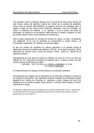 Administración del riesgo cambiario Joaquín Ham Castro
- 58 -
Una posición corta en dólares significa que si el precio de esta divisa dentro de
seis meses, plazo del ejemplo, subiera por arriba de la paridad de equilibrio,
misma que se calcula más adelante, el negocio incurriría en pérdidas, pero si
llegara a bajar de ese mismo punto obtendría utilidades. Como la finalidad es
cubrir un préstamo en dólares y no “apostar” a que el precio del dólar se
mantenga, se reduzca o se encarezca, debe eliminar su riesgo y asegurar un tipo
de cambio desde el día en que adquiere el compromiso.
Esto lo logra adquiriendo un contrato de futuros en pesos; es decir, contratando
una obligación en la que el vendedor se compromete a vender pesos y el
comprador a adquirirlos, con dólares, en el precio fijado.
El tipo de cambio de equilibrio se calcula aplicando a la paridad actual el
diferencial de tasas de interés entre México y EE.UU. en el plazo requerido. Dicho
diferencial se conoce como “costo de acarreo”. Dicho costo se calcula de la
siguiente manera:
Supongamos que las tasa de interés en México se sitúa en 8.7% y la tasa de
dólares en 3%, entonces la paridad de equilibrio para el Banco dentro de seis
meses será de 12.04 pesos por dólar:
FUTURO =($ 11.4170) x (1 + 0.0870 x (180/360)) = $ 12.04
(1 + 0.03 X (180/360))
2.4 Administración de riesgos no financieros en el mercado cambiario
Considerando los riesgos que se presentan en el mercado cambiario a través de
los riesgos no financieros. Los siguientes cuadros muestran los principales riesgos
ligados con el crédito, las finanzas, la operación, y otros riesgos, así como las
medidas que se pueden emplear para prevenir y corregir estos riesgos, es decir,
administrar el riesgo.
El siguiente cuadro presenta la descripción de los riesgos relacionados con las operaciones
y la administración de riesgos (medidas para prevenir y corregir estos riesgos), como se
puede apreciar en el cuadro 2.1.
 