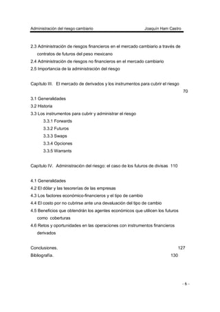 Administración del riesgo cambiario Joaquín Ham Castro
- 6 -
2.3 Administración de riesgos financieros en el mercado cambiario a través de
contratos de futuros del peso mexicano
2.4 Administración de riesgos no financieros en el mercado cambiario
2.5 Importancia de la administración del riesgo
Capítulo III. El mercado de derivados y los instrumentos para cubrir el riesgo
70
3.1 Generalidades
3.2 Historia
3.3 Los instrumentos para cubrir y administrar el riesgo
3.3.1 Forwards
3.3.2 Futuros
3.3.3 Swaps
3.3.4 Opciones
3.3.5 Warrants
Capítulo IV. Administración del riesgo: el caso de los futuros de divisas 110
4.1 Generalidades
4.2 El dólar y las tesorerías de las empresas
4.3 Los factores económico-financieros y el tipo de cambio
4.4 El costo por no cubrirse ante una devaluación del tipo de cambio
4.5 Beneficios que obtendrán los agentes económicos que utilicen los futuros
como coberturas
4.6 Retos y oportunidades en las operaciones con instrumentos financieros
derivados
Conclusiones. 127
Bibliografía. 130
 