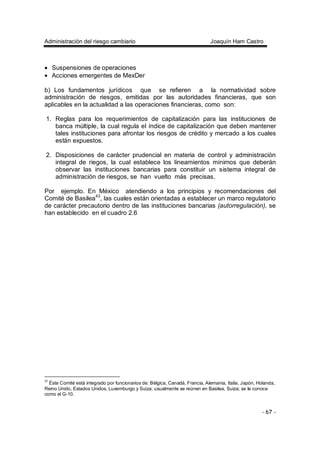 Administración del riesgo cambiario Joaquín Ham Castro
- 67 -
• Suspensiones de operaciones
• Acciones emergentes de MexDer
b) Los fundamentos jurídicos que se refieren a la normatividad sobre
administración de riesgos, emitidas por las autoridades financieras, que son
aplicables en la actualidad a las operaciones financieras, como son:
1. Reglas para los requerimientos de capitalización para las instituciones de
banca múltiple, la cual regula el índice de capitalización que deben mantener
tales instituciones para afrontar los riesgos de crédito y mercado a los cuales
están expuestos.
2. Disposiciones de carácter prudencial en materia de control y administración
integral de riegos, la cual establece los lineamientos mínimos que deberán
observar las instituciones bancarias para constituir un sistema integral de
administración de riesgos, se han vuelto más precisas.
Por ejemplo. En México atendiendo a los principios y recomendaciones del
Comité de Basilea43
, las cuales están orientadas a establecer un marco regulatorio
de carácter precautorio dentro de las instituciones bancarias (autorregulación), se
han establecido en el cuadro 2.6
43
Éste Comité está integrado por funcionarios de: Bélgica, Canadá, Francia, Alemania, Italia, Japón, Holanda,
Reino Unido, Estados Unidos, Luxemburgo y Suiza; usualmente se reúnen en Basilea, Suiza; se le conoce
como el G-10.
 