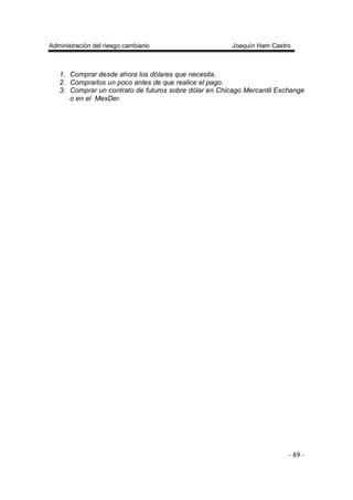 Administración del riesgo cambiario Joaquín Ham Castro
- 69 -
1. Comprar desde ahora los dólares que necesita.
2. Comprarlos un poco antes de que realice el pago.
3. Comprar un contrato de futuros sobre dólar en Chicago Mercantil Exchange
o en el MexDer.
 