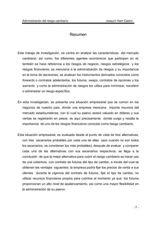 Administración del riesgo cambiario Joaquín Ham Castro
- 7 -
Resumen
Este trabajo de investigación, se centra en analizar las características del mercado
cambiario; así como, los diferentes agentes económicos que participan en el;
también se hace referencia a los riesgos de negocio, riesgos estratégicos y los
riesgos financieros; se menciona a la administración de riesgos y su importancia
en la toma de decisiones; se analizan los instrumentos derivados conocidos como
forwards o contratos adelantados, los futuros, swaps, contratos de opciones y los
warrants y como la administración de riesgos los utiliza para minimizar, transferir
o administrar un riesgo específico.
En esta investigación, se presenta una situación empresarial que es común en los
negocios de nuestro país, donde una empresa mexicana importa insumos del
mercado estadounidense, con lo cual su pasivo estará valuado en dólares y sus
ventas se registrarán en pesos; es aquí precisamente donde surge y resalta la
importancia de uno de los riesgos financieros conocido como riesgo cambiario.
Esta situación empresarial, es evaluada desde el punto de vista de tres alternativas,
con tres escenarios probables por cada una de ellas (aún cuando no son todos
los escenarios, se consideran los más probables); después de evaluar y comparar
cada una de las alternativas con sus escenarios respectivos; se llega a la
conclusión de que la mejor alternativa para cubrir el riesgo cambiario es hacer uso
de una cobertura con contrato de futuros del tipo de cambio, a través del cual se
obtienen las ventajas siguientes: la empresa podrá fijar los precios de venta a sus
clientes durante la vigencia del contrato de futuros, fijar el tipo de cambio, no
utilizar recursos financieros propios para cubrirse al momento ya que los futuros
proporcionan un alto nivel de apalancamiento, así como una mayor flexibilidad en
la administración de su pasivo.
 