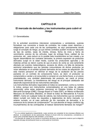 Administración del riesgo cambiario Joaquín Ham Castro
- 70 -
CAPÍTULO III
El mercado de derivados y los instrumentos para cubrir el
riesgo
3.1 Generalidades
En la actividad económica intervienen compradores y vendedores, quienes
formalizan sus convenios a través de contratos, los cuales crean derechos y
obligaciones para cada una de las contrapartes; es aquí precisamente donde
surge el concepto de riesgo, ya que dichos contratos pueden involucrar cláusulas
de tipo de cambio, tasas de interés, divisas, fecha de inicio y fecha de
vencimiento, precios de los artículos, lugar de entrega física, calidad de los
productos, etc., para reducir en lo posible esta incertidumbre se han creado y se
siguen desarrollando los contratos derivados, la primera expresión de productos
derivados surgió en la edad media, cuando los productores agrícolas y de
materias primas se dieron cuenta de que el precio de venta se veía seriamente
afectado por eventos meteorológicos, excesos de oferta y la falta de demanda;
asimismo entendieron que los grandes consumidores de dichos productos se
veían afectados en el sentido opuesto derivados de los costos de adquisición. De
esta manera pensaron en eliminar el riesgo de la oscilación de los precios
pactados en un contrato de compraventa futuro, es decir, el productor se
comprometía a vender y el consumidor a comprar en una fecha futura, a un precio
preestablecido, una cantidad determinada del producto, así nació el primer
instrumento derivado. La transferencia del riesgo es el principal catalizador del
desarrollo exponencial de los instrumentos derivados.
Los instrumentos derivados negociados en bolsa se caracterizan, como su nombre
lo indica, porque son instrumentos comercializados en una bolsa de valores
reconocida; entre estas podemos mencionar en Estados Unidos al Chicago
Mercantil Exchange (CME), Chicago Board of Trade (CBT), en México el Mercado
Mexicano de Derivados (MexDer), en Brasil la bolsa de Mercaderías & Futuros
(BM&F). Como en cualquier bolsa de valores, los instrumentos que se comercian
deben cumplir con todos los requisitos y reglamentos de dicho mercado. Lo
anterior aunado, en el caso particular de los mercados de derivados, a la
existencia de la cámara de compensación44
la cual absorbe el riesgo crediticio (de
incumplimiento) de las contrapartes al realizar diariamente llamados de margen45
44
Es una entidad legalmente independiente, cuyas acciones son propiedad de las empresas afiliadas que
efectúan la compensación de las operaciones. Rompe el vinculo entre los compradores y vendedores, al
actuar como comprador legal de cada vendedor y a la inversa
45
Una llamada de margen se da cuando el movimiento del precio del subyacente ocasiona que la obligación
esperada del pago del participante hacia su contra parte se incremente.
 
