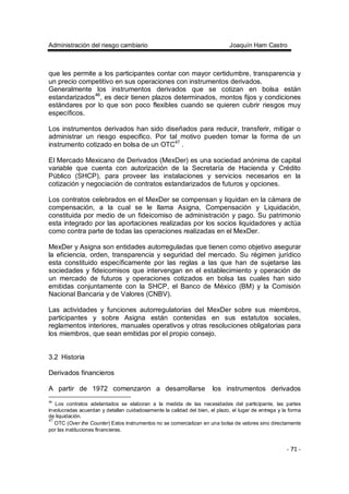 Administración del riesgo cambiario Joaquín Ham Castro
- 71 -
que les permite a los participantes contar con mayor certidumbre, transparencia y
un precio competitivo en sus operaciones con instrumentos derivados.
Generalmente los instrumentos derivados que se cotizan en bolsa están
estandarizados46
, es decir tienen plazos determinados, montos fijos y condiciones
estándares por lo que son poco flexibles cuando se quieren cubrir riesgos muy
específicos.
Los instrumentos derivados han sido diseñados para reducir, transferir, mitigar o
administrar un riesgo especifico. Por tal motivo pueden tomar la forma de un
instrumento cotizado en bolsa de un OTC47
.
El Mercado Mexicano de Derivados (MexDer) es una sociedad anónima de capital
variable que cuenta con autorización de la Secretaría de Hacienda y Crédito
Público (SHCP), para proveer las instalaciones y servicios necesarios en la
cotización y negociación de contratos estandarizados de futuros y opciones.
Los contratos celebrados en el MexDer se compensan y liquidan en la cámara de
compensación, a la cual se le llama Asigna, Compensación y Liquidación,
constituida por medio de un fideicomiso de administración y pago. Su patrimonio
esta integrado por las aportaciones realizadas por los socios liquidadores y actúa
como contra parte de todas las operaciones realizadas en el MexDer.
MexDer y Asigna son entidades autorreguladas que tienen como objetivo asegurar
la eficiencia, orden, transparencia y seguridad del mercado. Su régimen jurídico
esta constituido específicamente por las reglas a las que han de sujetarse las
sociedades y fideicomisos que intervengan en el establecimiento y operación de
un mercado de futuros y operaciones cotizados en bolsa las cuales han sido
emitidas conjuntamente con la SHCP, el Banco de México (BM) y la Comisión
Nacional Bancaria y de Valores (CNBV).
Las actividades y funciones autorregulatorias del MexDer sobre sus miembros,
participantes y sobre Asigna están contenidas en sus estatutos sociales,
reglamentos interiores, manuales operativos y otras resoluciones obligatorias para
los miembros, que sean emitidas por el propio consejo.
3.2 Historia
Derivados financieros
A partir de 1972 comenzaron a desarrollarse los instrumentos derivados
46
Los contratos adelantados se elaboran a la medida de las necesidades del participante, las partes
involucradas acuerdan y detallan cuidadosamente la calidad del bien, el plazo, el lugar de entrega y la forma
de liquidación.
47
OTC (Over the Counter) Estos instrumentos no se comercializan en una bolsa de valores sino directamente
por las instituciones financieras.
 