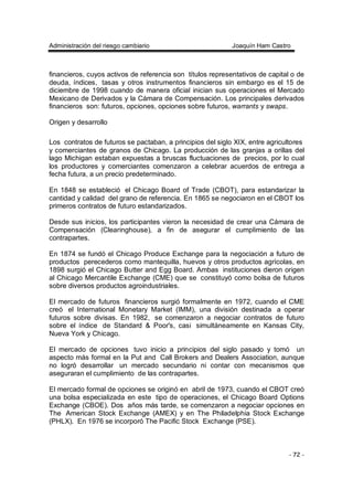 Administración del riesgo cambiario Joaquín Ham Castro
- 72 -
financieros, cuyos activos de referencia son títulos representativos de capital o de
deuda, índices, tasas y otros instrumentos financieros sin embargo es el 15 de
diciembre de 1998 cuando de manera oficial inician sus operaciones el Mercado
Mexicano de Derivados y la Cámara de Compensación. Los principales derivados
financieros son: futuros, opciones, opciones sobre futuros, warrants y swaps.
Origen y desarrollo
Los contratos de futuros se pactaban, a principios del siglo XIX, entre agricultores
y comerciantes de granos de Chicago. La producción de las granjas a orillas del
lago Michigan estaban expuestas a bruscas fluctuaciones de precios, por lo cual
los productores y comerciantes comenzaron a celebrar acuerdos de entrega a
fecha futura, a un precio predeterminado.
En 1848 se estableció el Chicago Board of Trade (CBOT), para estandarizar la
cantidad y calidad del grano de referencia. En 1865 se negociaron en el CBOT los
primeros contratos de futuro estandarizados.
Desde sus inicios, los participantes vieron la necesidad de crear una Cámara de
Compensación (Clearinghouse), a fin de asegurar el cumplimiento de las
contrapartes.
En 1874 se fundó el Chicago Produce Exchange para la negociación a futuro de
productos perecederos como mantequilla, huevos y otros productos agrícolas, en
1898 surgió el Chicago Butter and Egg Board. Ambas instituciones dieron origen
al Chicago Mercantile Exchange (CME) que se constituyó como bolsa de futuros
sobre diversos productos agroindustriales.
El mercado de futuros financieros surgió formalmente en 1972, cuando el CME
creó el International Monetary Market (IMM), una división destinada a operar
futuros sobre divisas. En 1982, se comenzaron a negociar contratos de futuro
sobre el índice de Standard & Poor's, casi simultáneamente en Kansas City,
Nueva York y Chicago.
El mercado de opciones tuvo inicio a principios del siglo pasado y tomó un
aspecto más formal en la Put and Call Brokers and Dealers Association, aunque
no logró desarrollar un mercado secundario ni contar con mecanismos que
aseguraran el cumplimiento de las contrapartes.
El mercado formal de opciones se originó en abril de 1973, cuando el CBOT creó
una bolsa especializada en este tipo de operaciones, el Chicago Board Options
Exchange (CBOE). Dos años más tarde, se comenzaron a negociar opciones en
The American Stock Exchange (AMEX) y en The Philadelphia Stock Exchange
(PHLX). En 1976 se incorporó The Pacific Stock Exchange (PSE).
 