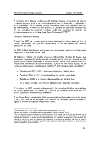 Administración del riesgo cambiario Joaquín Ham Castro
- 73 -
A mediados de la década de los años 80 del siglo pasado, el mercado de futuros,
opciones, warrants y otros productos derivados tuvo un desarrollo considerable y,
en la actualidad, los principales centros financieros del mundo negocian este tipo
de instrumentos. A finales de esa década, el volumen de acciones de referencia
en los contratos de opciones vendidos cada día, superaba al volumen de
acciones negociadas en el New York Stock Exchange (NYSE)48
.
Primeros intentos en México
A partir de 1978 se comenzaron a cotizar contratos a futuro sobre el tipo de
cambio peso/dólar, los que se suspendieron a raíz del control de cambios
decretado en 1982.
En 1983 la BMV listó futuros sobre acciones individuales y petrobonos, los cuales
registraron operaciones hasta 1986.
El Gobierno Federal ha emitido diversos instrumentos híbridos de deuda, que
incorporan contratos forwards para la valuación de los cupones, lo cual permite
indizar estos valores nominales a distintas bases. Estos instrumentos han sido
importantes para la constitución de carteras, aunque no han tenido liquidez en los
mercados secundarios, excepto para reportos49
. Entre los principales destacan:
• Petrobonos (1977 a 1991), indizados al petróleo calidad Istmo.
• Pagafes (1986 a 1991), indizados al tipo de cambio controlado.
• Tesobonos (1989 a la fecha), indizados al tipo de cambio libre.
• En el sector privado, se emitieron obligaciones y pagarés indizados.
A principios de 1987 se reinició la operación de contratos diferidos sobre el tipo
de cambio peso/dólar, por medio de contratos de cobertura cambiaria de corto
plazo, registrados ante el Banco de México.
A los Bonos Brady, resultantes de la renegociación de la deuda externa del sector
público, en 1989, se les incorpora una cláusula de recompra, que es una opción
ligada al promedio de precio del petróleo Istmo.
48
Con Base en John C. Hull, Options, futures and others derivatives, pp. 2-20
Carmen Díaz, Futuros y opciones sobre futuros financieros. Teoría y práctica, pp.1-7
49
Es una operación que se realiza en el mercado de dinero, en la cual se combinan dos operaciones, una de
venta y simultáneamente el acuerdo de la recompra de esos valores en una fecha futura a un precio
previamente acordado. El reporto puede entenderse como una operación de préstamo, el inversionista que
compra en reporto un bono, en realidad está realizando un préstamo al vendedor del bono en reporto,
tomando como garantía el propio bono y al término del plazo volverá a obtener su dinero en efectivo más un
premio, a cambio de devolver el bono.
 
