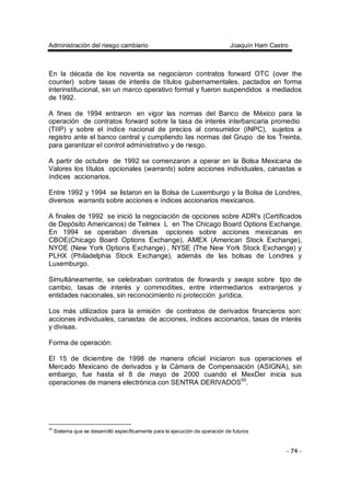 Administración del riesgo cambiario Joaquín Ham Castro
- 74 -
En la década de los noventa se negociaron contratos forward OTC (over the
counter) sobre tasas de interés de títulos gubernamentales, pactados en forma
interinstitucional, sin un marco operativo formal y fueron suspendidos a mediados
de 1992.
A fines de 1994 entraron en vigor las normas del Banco de México para la
operación de contratos forward sobre la tasa de interés interbancaria promedio
(TIIP) y sobre el índice nacional de precios al consumidor (INPC), sujetos a
registro ante el banco central y cumpliendo las normas del Grupo de los Treinta,
para garantizar el control administrativo y de riesgo.
A partir de octubre de 1992 se comenzaron a operar en la Bolsa Mexicana de
Valores los títulos opcionales (warrants) sobre acciones individuales, canastas e
índices accionarios.
Entre 1992 y 1994 se listaron en la Bolsa de Luxemburgo y la Bolsa de Londres,
diversos warrants sobre acciones e índices accionarios mexicanos.
A finales de 1992 se inició la negociación de opciones sobre ADR's (Certificados
de Depósito Americanos) de Telmex L en The Chicago Board Options Exchange.
En 1994 se operaban diversas opciones sobre acciones mexicanas en
CBOE(Chicago Board Options Exchange), AMEX (American Stock Exchange),
NYOE (New York Options Exchange) , NYSE (The New York Stock Exchange) y
PLHX (Philadelphia Stock Exchange), además de las bolsas de Londres y
Luxemburgo.
Simultáneamente, se celebraban contratos de forwards y swaps sobre tipo de
cambio, tasas de interés y commodities, entre intermediarios extranjeros y
entidades nacionales, sin reconocimiento ni protección jurídica.
Los más utilizados para la emisión de contratos de derivados financieros son:
acciones individuales, canastas de acciones, índices accionarios, tasas de interés
y divisas.
Forma de operación:
El 15 de diciembre de 1998 de manera oficial iniciaron sus operaciones el
Mercado Mexicano de derivados y la Cámara de Compensación (ASIGNA), sin
embargo, fue hasta el 8 de mayo de 2000 cuando el MexDer inicia sus
operaciones de manera electrónica con SENTRA DERIVADOS50
.
50
Sistema que se desarrolló específicamente para la ejecución de operación de futuros
 