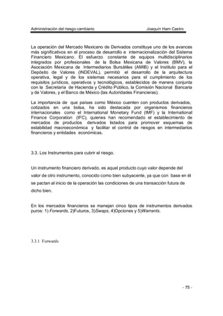 Administración del riesgo cambiario Joaquín Ham Castro
- 75 -
La operación del Mercado Mexicano de Derivados constituye uno de los avances
más significativos en el proceso de desarrollo e internacionalización del Sistema
Financiero Mexicano. El esfuerzo constante de equipos multidisciplinarios
integrados por profesionales de la Bolsa Mexicana de Valores (BMV), la
Asociación Mexicana de Intermediarios Bursátiles (AMIB) y el Instituto para el
Depósito de Valores (INDEVAL), permitió el desarrollo de la arquitectura
operativa, legal y de los sistemas necesarios para el cumplimiento de los
requisitos jurídicos, operativos y tecnológicos, establecidos de manera conjunta
con la Secretaría de Hacienda y Crédito Público, la Comisión Nacional Bancaria
y de Valores, y el Banco de México (las Autoridades Financieras).
La importancia de que países como México cuenten con productos derivados,
cotizados en una bolsa, ha sido destacada por organismos financieros
internacionales como el International Monetary Fund (IMF) y la International
Finance Corporation (IFC), quienes han recomendado el establecimiento de
mercados de productos derivados listados para promover esquemas de
estabilidad macroeconómica y facilitar el control de riesgos en intermediarios
financieros y entidades económicas.
3.3. Los Instrumentos para cubrir el riesgo.
Un instrumento financiero derivado, es aquel producto cuyo valor depende del
valor de otro instrumento, conocido como bien subyacente, ya que con base en él
se pactan al inicio de la operación las condiciones de una transacción futura de
dicho bien.
En los mercados financieros se manejan cinco tipos de instrumentos derivados
puros: 1) Forwards, 2)Futuros, 3)Swaps, 4)Opciones y 5)Warrants.
3.3.1 Forwards
 