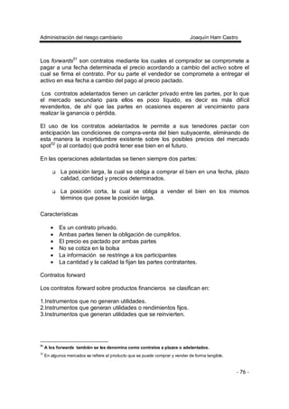 Administración del riesgo cambiario Joaquín Ham Castro
- 76 -
Los forwards51
son contratos mediante los cuales el comprador se compromete a
pagar a una fecha determinada el precio acordando a cambio del activo sobre el
cual se firma el contrato. Por su parte el vendedor se compromete a entregar el
activo en esa fecha a cambio del pago al precio pactado.
Los contratos adelantados tienen un carácter privado entre las partes, por lo que
el mercado secundario para ellos es poco líquido, es decir es más difícil
revenderlos, de ahí que las partes en ocasiones esperen al vencimiento para
realizar la ganancia o pérdida.
El uso de los contratos adelantados le permite a sus tenedores pactar con
anticipación las condiciones de compra-venta del bien subyacente, eliminando de
esta manera la incertidumbre existente sobre los posibles precios del mercado
spot52
(o al contado) que podrá tener ese bien en el futuro.
En las operaciones adelantadas se tienen siempre dos partes:
La posición larga, la cual se obliga a comprar el bien en una fecha, plazo
calidad, cantidad y precios determinados.
La posición corta, la cual se obliga a vender el bien en los mismos
términos que posee la posición larga.
Características
• Es un contrato privado.
• Ambas partes tienen la obligación de cumplirlos.
• El precio es pactado por ambas partes
• No se cotiza en la bolsa
• La información se restringe a los participantes
• La cantidad y la calidad la fijan las partes contratantes.
Contratos forward
Los contratos forward sobre productos financieros se clasifican en:
1.Instrumentos que no generan utilidades.
2.Instrumentos que generan utilidades o rendimientos fijos.
3.Instrumentos que generan utilidades que se reinvierten.
51
A los forwards también se les denomina como contratos a plazos o adelantados.
52
En algunos mercados se refiere al producto que se puede comprar y vender de forma tangible.
 