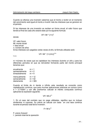 Administración del riesgo cambiario Joaquín Ham Castro
- 77 -
Cuando se efectúa una inversión sabemos que el monto a recibir en el momento
del vencimiento será igual al monto a invertir más los intereses que se generan en
el periodo.
Si los intereses de una inversión se reciben en forma anual, el valor futuro que
tendrá al final de cada año estará dado por la siguiente formula:
VF= MI * (1+r)n
donde:
VF: valor futuro
MI: monto inicial
r: tasa anual
n: número de años
Si los intereses son pagados varias veces al año, la fórmula utilizada será:
VF= MI * (1+(r/m))n*m
Donde:
m =número de veces que se capitalizan los intereses durante un año y para los
diferentes períodos en que se reinvierten formando parte del monto principal
tenemos que:
anualmente m = 1
semestralmente m = 2
trimestralmente m = 4
mensualmente m = 12
semanalmente m = 52
diariamente m = 365
Cuando el límite de m tiende a infinito este resultado es conocido como
capitalización contínua, que para muchas aplicaciones prácticas se conoce como
e = 2.718281 y con ello podríamos calcular el interés compuesto contínuo
aplicando la expresión siguiente:
VF= MI en*r
1. En el caso del contrato que no paga utilidades, significa que no incluye
dividendos ni cupones. Su precio se calcula con base en una tasa continua
durante el periodo total de la inversión.
F= MI er*t
F: precio forward
t : periodo total de la operación
 
