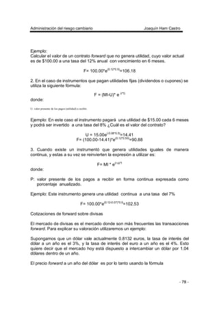 Administración del riesgo cambiario Joaquín Ham Castro
- 78 -
Ejemplo:
Calcular el valor de un contrato forward que no genera utilidad, cuyo valor actual
es de $100.00 a una tasa del 12% anual con vencimiento en 6 meses.
F= 100.00*e(0.12*0.5)
=106.18
2. En el caso de instrumentos que pagan utilidades fijas (dividendos o cupones) se
utiliza la siguiente fórmula:
F = (MI-U)* e (r*t)
donde:
U: valor presente de los pagos (utilidad) a recibir.
Ejemplo: En este caso el instrumento pagará una utilidad de $15.00 cada 6 meses
y podrá ser invertido a una tasa del 8% ¿Cuál es el valor del contrato?
U = 15.00e(-0.08*0.5)
=14.41
F= (100.00-14.41)*e(0.12*0.50)
=90.88
3. Cuando existe un instrumentó que genera utilidades iguales de manera
continua, y estas a su vez se reinvierten la expresión a utilizar es:
F= MI * e(r-p)*t
donde:
P: valor presente de los pagos a recibir en forma continua expresada como
porcentaje anualizado.
Ejemplo: Este instrumento genera una utilidad continua a una tasa del 7%
F= 100.00*e(0.12-0.07)*0.5
=102.53
Cotizaciones de forward sobre divisas
El mercado de divisas es el mercado donde son más frecuentes las transacciones
forward. Para explicar su valoración utilizaremos un ejemplo:
Supongamos que un dólar vale actualmente 0.8132 euros, la tasa de interés del
dólar a un año es el 3%, y la tasa de interés del euro a un año es el 4%. Esto
quiere decir que el mercado hoy está dispuesto a intercambiar un dólar por 1.04
dólares dentro de un año.
El precio forward a un año del dólar es por lo tanto usando la fórmula
 