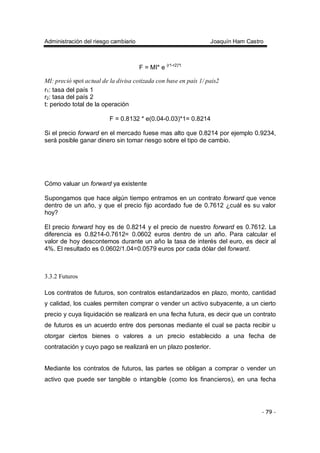 Administración del riesgo cambiario Joaquín Ham Castro
- 79 -
F = MI* e (r1-r2)*t
MI: preció spot actual de la divisa cotizada con base en país 1/ pais2
r1: tasa del país 1
r2: tasa del país 2
t: periodo total de la operación
F = 0.8132 * e(0.04-0.03)*1= 0.8214
Si el precio forward en el mercado fuese mas alto que 0.8214 por ejemplo 0.9234,
será posible ganar dinero sin tomar riesgo sobre el tipo de cambio.
Cómo valuar un forward ya existente
Supongamos que hace algún tiempo entramos en un contrato forward que vence
dentro de un año, y que el precio fijo acordado fue de 0.7612 ¿cuál es su valor
hoy?
El precio forward hoy es de 0.8214 y el precio de nuestro forward es 0.7612. La
diferencia es 0.8214-0.7612= 0.0602 euros dentro de un año. Para calcular el
valor de hoy descontemos durante un año la tasa de interés del euro, es decir al
4%. El resultado es 0.0602/1.04=0.0579 euros por cada dólar del forward.
3.3.2 Futuros
Los contratos de futuros, son contratos estandarizados en plazo, monto, cantidad
y calidad, los cuales permiten comprar o vender un activo subyacente, a un cierto
precio y cuya liquidación se realizará en una fecha futura, es decir que un contrato
de futuros es un acuerdo entre dos personas mediante el cual se pacta recibir u
otorgar ciertos bienes o valores a un precio establecido a una fecha de
contratación y cuyo pago se realizará en un plazo posterior.
Mediante los contratos de futuros, las partes se obligan a comprar o vender un
activo que puede ser tangible o intangible (como los financieros), en una fecha
 