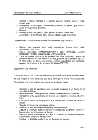 Administración del riesgo cambiario Joaquín Ham Castro
- 82 -
• Ganado y Carne: Ganado de engorda, ganado vacuno, puercos vivos,
tocino, pollo.
• Energéticos: Crudo ligero, combustible, gasolina sin plomo, gas natural,
crudo brent, gasóleo, propano.
• Madera.
• Metales: Cobre, oro, platino, plata, plomo, aluminio, níquel, zinc.
• Alimentos y Fibras: Cacao, café, azúcar, algodón, jugo de naranja.
Los principales contratos financieros de futuros que se negocian son:
• Divisas: Yen japonés, euro, dólar canadiense, franco suizo, dólar
australiano, dólar EUA.
• Índices Bursátiles: STANDARD&POOR´S 500, NIKKEI225, MAJOR
MARKERT, KC MINI VALUE KLINE, KC VALUE LINE.
• Tasa de Interés: Bonos de la tesorería de EUA. (T-Bonds), bonos del
gobierno alemán, tasa de interés a 30 días, pagarés de la tesorería de EUA
(T-Bills), índice de bonos municipales, valores respaldados con hipotecas,
pagarés de la tesorería del gobierno de México (CETES).
Esquema de una cobertura
Cuando se realiza una cobertura en los mercados de futuros, ésta hace las veces
de una compra o venta temporal, que sirve para fijar el precio de un producto.
Para realizar una cobertura hay que seguir los siguientes pasos:
• Conocer el tipo de operación que necesita realizarse a un futuro en el
mercado de físicos.
• Hacer el análisis de los principios básicos para realizar una cobertura
• Conocer la fecha aproximada en la cual se comprará o venderá el activo
físico
• Conocer el monto de la operación y el tamaño del contrato de futuros a
utilizar
• Calcular el número de contratos a utilizar.
• Efectuar el depósito de los márgenes y las comisiones.
• Adquirir la cobertura. Esta operación debe efectuarse tan pronto se conoce
la necesidad en el mercado de físicos.
• Desde el momento en que se adquiere la cobertura, es necesario llevar un
seguimiento constante de la posición.
• Efectuar el depósito oportuno de las llamadas de margen.
 