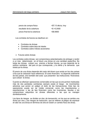 Administración del riesgo cambiario Joaquín Ham Castro
- 85 -
precio de compra física =$7.13 dls/oz. troy
resultado de la cobertura =$ +0.2400
precio final de la cobertura =$6.8900
Los contratos de futuros se clasifican en:
• Contratos de divisas
• Contratos sobre tasa de interés
• Contratos sobre índices accionarios
Futuros sobre divisas
Los contratos sobre divisas son compromisos estandarizados de entregar o recibir
a un mes determinado en el futuro una divisa en una cantidad específica. No
todas las divisas cotizan sus precios a fechas futuras, ya que depende de la
política cambiaria del país al que corresponde, y la oferta y la demanda que
exista por la divisa.
El precio de una divisa depende del costo del dinero que exista en los dos países
a los que la cotización hace referencia. El costo financiero no depende solamente
de dos países, sino también del costo que presenten las instituciones financieras
que cotizan la divisa.
Cuando se efectúan operaciones comerciales en las que se encuentran implicadas
más de dos paridades cambiarias siempre existe el riesgo de movimientos
adversos que ponen en peligro el éxito de las transacciones. Este tipo de
operaciones puede ser de índole comercial, como las importaciones y
exportaciones, o las de tipo financiero como las inversiones, deudas o los
compromisos adquiridos en divisas diferentes a las que se manejan
domésticamente.
Los tipos de riesgos se dividen en dos: de transacción, en los que se cambia una
divisa por otra; y los riesgos de traducción, que se refieren al peligro de expresar
el valor de una divisa en términos de otra sin existir un cambio físico de divisa.
 