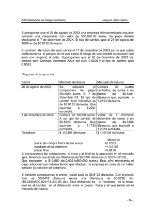 Administración del riesgo cambiario Joaquín Ham Castro
- 86 -
Supongamos que el 26 de agosto de 200X una empresa latinoamericana requiere
comprar una maquinaria con valor de 500,000.00 euros. Su pago deberá
efectuarse el 7 de diciembre de 200X. El tipo de cambio spot al 26 de agosto de
200X es de $0.8132 dls/euros.
El contrato de futuro del euro vence el 17 de diciembre de 200X por lo que cubre
perfectamente el periodo en el que existe el riesgo de una posible apreciación del
euro con respecto al dólar. Supongamos que el 26 de diciembre de 200X los
precios son: Contrato diciembre 200X del euro 0.8306 y el tipo de cambio spot
0.8523.
Diagrama de la operación
Fecha Mercado de físicos Mercado de futuros
26 de agosto de 200X Se adquiere el
compromiso de pagar
500,000 euros. El 7 de
diciembre 0X. El tipo de
cambio spot indicativo es
de $0.8132 dls/euros. Que
equivale a 1.2297
euros/dls.
Compra de cuatro
contratos, de euros a un
precio de $0.8201
dls/euros que equivale a
1.2194 dls/euros.
7 de diciembre de 200X Compra de 500,00 euros.
A un tipo de cambio de
$0.8523 dls/euros. Que
equivale a 1.1733
euros/dls.
Venta de 4 contratos
diciembre de euros a un
precio de $0.8306
dls/euros, que equivale a
1.2039 euros/dls.
Resultado $ -0.0391 dls/euros $ +0.0105 dls/euros.
dls/euros
precio de compra física de los euros =0.8523
resultado de la cobertura =+ 0.0105
precio final =0.8418
Si comparamos las cotizaciones al inicio y al final de la operación en el mercado
spot, tenemos que existe un diferencial de $0.0391 dls/euros (0.8523-0.8132).
Que equivalen a $19,550 dls(0.0391x500,000 euros). Esta cifra representa el
pago adicional que hubiera tenido que efectuar la empresa en caso de no haber
tomado la posición de cobertura.
Si también comparamos el precio inicial spot de $0.8132 dls/euros. Con el precio
final de $0.8418 dls/euros existe una diferencia de $0.0286 dls.
($0.0286x500,000=14,300.00 dls). Esta diferencia es el resultado de la base,
que es el cambio en el diferencial entre el precio físico y el que existe en el
mercado de futuros.
 