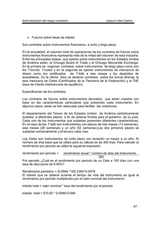 Administración del riesgo cambiario Joaquín Ham Castro
- 87 -
Futuros sobre tasas de interés
Son contratos sobre instrumentos financieros a corto y largo plazo.
En la actualidad, el volumen total de operaciones de los contratos de futuros sobre
instrumentos financieros representa más de la mitad del volumen de esta industria.
Entre las principales bolsas que operan estos instrumentos en los Estados Unidos
de América están; el Chicago Board of Trade y el Chicago Mercantile Exchange.
En la primera se negocian contratos sobre instrumentos de largo plazo como son
los T-bonds, T-notes y en la segunda se operan instrumentos de mercancía de
dinero como los certificados de T-bills a tres meses y los depósitos de
eurodólares. En la última fase se abrieron contratos sobre los bonos Brandy, la
tasa mexicana de Cetes (Certificados de la Tesorería de la Federación) y la TIIE
(tasa de interés interbancaria de equilibrio).
Especificación de los contratos
Los contratos de futuros sobre instrumentos derivados que están creados con
base en las características particulares que presentan cada instrumento; En
algunos casos, estas se han adecuado para facilitar las coberturas.
El departamento del Tesoro de los Estados Unidos de América periódicamente
subasta a diferentes plazos a fin de obtener fondos para el gobierno de su país.
Cada uno de los instrumentos que subastan presentan diferentes características.
En el caso de los T-bills son instrumentos con plazos de tres meses (13 semanas),
seis meses (26 semanas) y un año (52 semanas).Los dos primeros plazos se
subastan semanalmente y el tercero cada mes.
Los Cetes son instrumentos de corto plazo con duración no mayor a un año. El
número de días base que se utiliza para su cálculo es de 360 días. Para calcular el
rendimiento por periodo se utiliza la siguiente expresión.
rendimiento por período = rendimiento anual * número de días del instrumento
360
Por ejemplo ¿Cuál es el rendimiento por periodo de un Cete a 182 días con una
tasa de descuento de 9.46%?
Rendimiento periódico = (0.0946 *182.)/360=0.0478
El interés que se obtiene durante el tiempo de vida del instrumento es igual al
rendimiento por periodo multiplicado por el valor nominal del instrumento.
interés total = valor nominal * tasa del rendimiento por el periodo
interés total = $10.00 * 0.0946=0.946
 