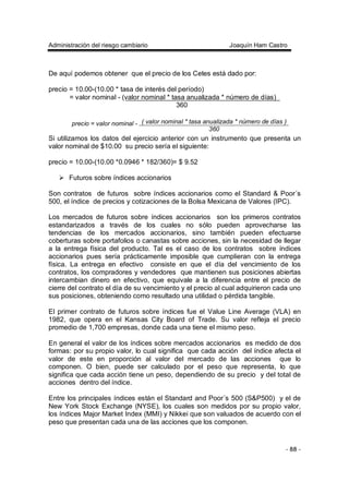 Administración del riesgo cambiario Joaquín Ham Castro
- 88 -
De aquí podemos obtener que el precio de los Cetes está dado por:
precio = 10.00-(10.00 * tasa de interés del período)
= valor nominal - (valor nominal * tasa anualizada * número de días)
360
Si utilizamos los datos del ejercicio anterior con un instrumento que presenta un
valor nominal de $10.00 su precio sería el siguiente:
precio = 10.00-(10.00 *0.0946 * 182/360)= $ 9.52
Futuros sobre índices accionarios
Son contratos de futuros sobre índices accionarios como el Standard & Poor´s
500, el índice de precios y cotizaciones de la Bolsa Mexicana de Valores (IPC).
Los mercados de futuros sobre índices accionarios son los primeros contratos
estandarizados a través de los cuales no sólo pueden aprovecharse las
tendencias de los mercados accionarios, sino también pueden efectuarse
coberturas sobre portafolios o canastas sobre acciones, sin la necesidad de llegar
a la entrega física del producto. Tal es el caso de los contratos sobre índices
accionarios pues sería prácticamente imposible que cumplieran con la entrega
física. La entrega en efectivo consiste en que el día del vencimiento de los
contratos, los compradores y vendedores que mantienen sus posiciones abiertas
intercambian dinero en efectivo, que equivale a la diferencia entre el precio de
cierre del contrato el día de su vencimiento y el precio al cual adquirieron cada uno
sus posiciones, obteniendo como resultado una utilidad o pérdida tangible.
El primer contrato de futuros sobre índices fue el Value Line Average (VLA) en
1982, que opera en el Kansas City Board of Trade. Su valor refleja el precio
promedio de 1,700 empresas, donde cada una tiene el mismo peso.
En general el valor de los índices sobre mercados accionarios es medido de dos
formas: por su propio valor, lo cual significa que cada acción del índice afecta el
valor de este en proporción al valor del mercado de las acciones que lo
componen. O bien, puede ser calculado por el peso que representa, lo que
significa que cada acción tiene un peso, dependiendo de su precio y del total de
acciones dentro del índice.
Entre los principales índices están el Standard and Poor´s 500 (S&P500) y el de
New York Stock Exchange (NYSE), los cuales son medidos por su propio valor,
los índices Major Market Index (MMI) y Nikkei que son valuados de acuerdo con el
peso que presentan cada una de las acciones que los componen.
( valor nominal * tasa anualizada * número de días )precio = valor nominal -
360
 