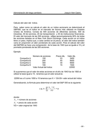 Administración del riesgo cambiario Joaquín Ham Castro
- 89 -
Cálculo del valor del índice.
Para saber como se calcula el valor de un índice accionario se determinará el
S&P500, que es el índice en el mercado de futuros más utilizado en Estados
Unidos de América. Consta de 500 acciones de diferentes sectores, 400 de
industrias, 40 de servicios, 20 de transportación y 40 de instituciones financieras.
El valor del mercado de las 500 acciones refleja aproximadamente 80% de todas
las acciones listadas en el New York Stock Exchange. Cada acción en el índice
tiene un peso, implica que, a cada cambio en el precio, el valor del índice también
varía en proporción al valor ponderado de cada acción. Para el cálculo del valor
del S&P500 se hace una comparación de la base de 1943 que se iguala a 10 y el
promedio ponderado de las 500 acciones.
Ejemplo
Número de acciones Precio dls. Valor dls.
Compañía A 150 23 3450
Compañía B 200 45 9000
Compañía C 300 30 9000
Compañía D 100 15 1500
Valor Actual del índice 22950
Si suponemos que el valor de estas acciones en el año de 1943 fue de 1850 al
utilizar la base igual a 10, tenemos que el valor actual es:
22950 es a X como 1850 a 10 tenemos que X = 124.05= valor actual del índice
Generalizando, la fórmula para determinar el valor del S&P 500 es la siguiente:
10*
*
&
500
1
,,
∑=
=
i
titi
VO
PN
PS
donde:
tiN , = número de acciones
tiP, = precio de cada acción
VO = valor original de 1943
 