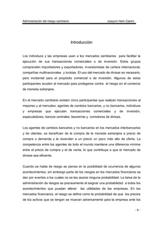 Administración del riesgo cambiario Joaquín Ham Castro
- 9 -
Introducción
Los individuos y las empresas usan a los mercados cambiarios para facilitar la
ejecución de sus transacciones comerciales o de inversión. Estos grupos
comprenden importadores y exportadores, inversionistas de cartera internacional,
compañías multinacionales y turistas. El uso del mercado de divisas es necesario,
pero incidental para el propósito comercial o de inversión. Algunos de estos
participantes acuden al mercado para protegerse contra el riesgo en el comercio
de moneda extranjera.
En el mercado cambiario existen cinco participantes que realizan transacciones al
mayoreo y al menudeo; agentes de cambios bancarios, y no bancarios, individuos
y empresas que ejecutan transacciones comerciales y de inversión,
especuladores, bancos centrales, tesorerías y corredores de divisas.
Los agentes de cambios bancarios y no bancarios en los mercados interbancarios
y de clientes, se benefician de la compra de la moneda extranjera a precio de
compra o demanda y la revenden a un precio un poco más alto de oferta. La
competencia entre los agentes de todo el mundo mantiene una diferencia mínima
entre el precio de compra y el de venta, lo que contribuye a que el mercado de
divisas sea eficiente.
Cuando se habla de riesgo se piensa en la posibilidad de ocurrencia de algunos
acontecimientos, sin embargo parte de los riesgos en los mercados financieros se
dan por eventos a los cuales no se les asocia ninguna probabilidad. La tarea de la
administración de riesgos es precisamente el asignar una probabilidad a todos los
acontecimientos que puedan alterar las utilidades de las empresas. En los
mercados financieros, el riesgo se define como la probabilidad de que los precios
de los activos que se tengan se muevan adversamente para la empresa ante los
 