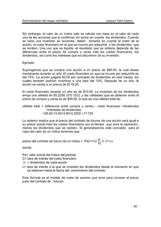 Administración del riesgo cambiario Joaquín Ham Castro
- 90 -
Sin embargo, el valor de un índice sólo se calcula con base en el valor de cada
una de las acciones que lo confirman sin tomar en cuenta los dividendos. Cuando
se hace una inversión en acciones, deben tomarse en cuenta el costo de la
acción, el costo financiero en el que se incurre por adquirirla y los dividendos que
se reciben. Una vez que se liquida, el resultado que se obtiene depende de las
diferencias entre el precio de compra y venta más los costos financieros, los
dividendos, así como los intereses que se obtuvieron de su inversión.
Ejemplo:
Supongamos que se compra una acción a un precio de $90.00, la cual desea
mantenerse durante un año. El costo financiero en que se incurre por adquirirla es
del 15%. La acción pagará $3.00 por concepto de dividendos en seis meses, los
cuales también podrían invertirse a una tasa del 15%. Después de un año, la
acción se vende a un precio de $118.00.
El costo financiero durante un año es de $13.50. La inversión de los dividendos
arroja una utilidad de $0.2250 (3*0.15/2), y las utilidades que se obtienen entre el
precio de compra y venta es de $28.00, lo que da una utilidad total de:
utilidad total = (diferencia entre compra y venta) - costo financiero +dividendos
+intereses de dividendos
=28.00-13.50+3.00+0.2250 =17.725
Lo anterior implica que el precio del contrato de futuros de una acción será igual a
su precio actual más los costos financieros por el tiempo que dura la operación,
menos los dividendos que se reciben. Si generalizamos este concepto para el
caso del valor de un índice tenemos que:
precio del contrato de futuro de un índice = Pa(1+C)- ∑=
n
i
iD
1
(1+ri)
donde:
Pa= valor actual del índice del periodo
C= tasa de interés del costo financiero
iD = dividendos de cada acción
ri= tasa de interés a la que se invierten los dividendos desde el momento en que
se obtienen hasta la fecha del vencimiento del contrato.
Esta fórmula es el modelo de costo de acarreo que sirve para conocer el precio
justo del contrato de futuros.
 