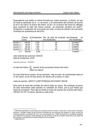 Administración del riesgo cambiario Joaquín Ham Castro
- 91 -
Supongamos que existe un índice formado por cuatro acciones. La fecha en que
se inicia la operación es el 1o. de enero, y el vencimiento del contrato de futuros
es el 21 de marzo. El divisor del índice es de 1.8 ( el divisor del índice es utilizado
para mantener el valor del mismo cuando se presentan cambios por splits53
,
dividendos o sustitución de una acción por otra). La tasa de interés a la cual serán
invertidos los dividendos es del 9.5%.
Precio al
inicio
Dividendos No. de días de inversión de
los dividendos
Intereses de
los dividendos
Acción 1 100.00 2.00 30 0.01583 54
Acción 2 49.00 1.00 45 0.01188
Acción 3 80.00 1.60 15 0.00633
Acción 4 125.00 1.90 20 0.01003
Σ = 354.00 6.50 0.04407
valor total de las acciones =354.00
total de dividendos =6.50
total de intereses =0.04407
el valor del índice =∑ (precio de las acciones)/ divisor del índice
=354/1.8=196.67
El costo total de la compra de las acciones más el costo de mantenerlas hasta el
21 de marzo es de 79 días (enero 30, febrero 28 y marzo 21 días)
costo de acarreo =[354*(1+(.095*79/360))]-6.50-0.04407=354.84
Este sería el costo del contrato de futuros dado en pesos. Sin embargo el precio
de este instrumento está cotizado en unidades de índice, por lo que habrá que
hacer la conversión. Para ello se divide el costo de acarreo por el factor del índice.
354.84/1.8=197.13 pesos. Siendo su valor justo.
53
Diferencial expresado en porcentaje que se genera entre la compra y venta de un instrumento o indicador
financiero. También división de las acciones circulantes de una empresa para obtener un mayor número de
acciones. Ejemplo: una división de 3 por 1 en una compañía con 1 millón de acciones en circulación resultaría
en 3 millones en circulación. Cada poseedor de 100 acciones, antes de la división, terminaría como dueño de
300 acciones, manteniendo los mismos derechos en la compañía
54
0.095/360*30*2
 