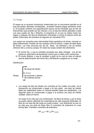 Administración del riesgo cambiario Joaquín Ham Castro
- 92 -
3.3.3 Swaps
El swaps es un acuerdo contractual, evidenciado por un documento sencillo en el
que dos partes, llamadas contrapartes, acuerdan hacerse pagos periódicos entre
sí. El acuerdo contiene una especificación acerca de las monedas que se han de
intercambiar (que pueden ser las mismas o no), la tasa de interés aplicable a cada
una (que puede ser fija o flotante), el programa en el que se deben hacer los
pagos y cualquier otro tipo de disposición orientadas a normar la relación entre las
partes. Estos tipos de contratos se negocian en mercados OTC.
Los swaps son acuerdos para intercambiar flujos periódicos de dinero, durante un
plazo determinado. Pueden ser tan variados como la fuente u origen de tales flujos
de dinero. Los más comunes son los de tasas de intereses y los de divisas
(Interest rate y currency swaps). En todos los swaps existen dos elementos:
1) El monto fijo, o sea la cantidad acordada que debe entregar una de las
partes en cada fecha de liquidación misma que no debe sufrir variaciones.
2) El monto flotante, o sea la cantidad a partir de la cual se hace el cálculo
para la determinación del monto fijo y del flotante a pagarse en un swap.
Clasificación
De tasas de interés
De divisas
Swaps De acciones y valores
De materias primas
Los swaps de tasa de interés son contratos en los cuales una parte de la
transacción se compromete a pagar a la otra parte una tasa de interés
fijada por adelantado sobre un nominal también fijado por adelantado, y la
segunda parte se compromete a pagar a la primera una tasa de interés
variable sobre el mismo.
Un swap no es más que una combinación de flujos de dinero, y por lo tanto
se puede valorar utilizando las matemáticas de valor presente habituales. El
lado de una tasa fija del swap se puede evaluar muy fácilmente ya que no
es más que una serie de flujos fijos Ci conocidos de antemano en unas
fechas fijas Ti también conocidos de antemano.
VP swap = VP fijo-VP variable
 