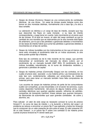Administración del riesgo cambiario Joaquín Ham Castro
- 93 -
Swaps de divisas (Currency Swaps) es una compra-venta de cantidades
idénticas de una divisa. Un swap de divisas puede tratarse como dos
bonos en dos monedas distintas, normalmente una a tasa fija y la otra a
tasa variable.
La valoración es idéntica a un swap de tasa de interés, excepto que hay
que descontar los flujos en cada moneda a su tasa de interés
correspondiente, y luego tener en cuenta todo movimiento en el precio spot
de las divisas. Si el spot se mueve, el valor del swap cambiará ya que la
cantidad de una moneda que se intercambia por la otra moneda está fijada
de antemano, por lo que a las pérdidas o ganancias debidas a movimientos
en las tasas de interés habrá que sumar las pérdidas o ganancias debidas a
movimientos en el tipo de cambio.
Swaps de índices bursátiles son los instrumentos en los que al menos una
rama está vinculada al rendimiento total de un índice accionario, la otra
rama puede quedar fija o flotante.
Este tipo de contratos es de lo más reciente de los swaps, que permite
intercambiar el rendimiento del mercado de dinero (Libor), por el
rendimiento de un mercado bursátil (S&P 500). El rendimiento de los
índices bursátiles naturalmente, es la suma de dividendos recibidos y
ganancias o pérdidas de capital.
Swaps de materias primas (Commodity Swaps) son los contratos, en los
cuales el precio esta asociado a una materia prima. Las transacciones de
este tipo son, evidentemente, utilizadas por productores de materias
primas, pero para tener un mercado también hace falta compradores de
materias primas.
Los usuarios de swaps de materias primas de parte de los consumidores
suelen ser compañías, ya sea industriales o en el sector de servicios, cuyos
costos dependen fuertemente del precio de alguna materia prima, como
centrales eléctricas que queman gasóleo pesado, refinerías de petróleo,
compañías de transporte marítimo, líneas aéreas que queman keroseno,
de fabricantes de automóviles que usan grandes cantidades de cobre y
aluminio, etc.
Para calcular el valor de este swap es necesario conocer la curva de precios
forward Fi, la curva de tasa de interés ri y la duración y término del swap ti el
problema se reduce a encontrar un precio fijo P que aplicado a todos los forwards
que lo componen da un valor presente de cero para el swap. El valor presente VPi
de un solo forward i a un precio fijo P sobre una cantidad Ci de materia prima
cuando el precio forward es Fi vienen dado por:
VPi = Ci(Fi-P)e-riti
 