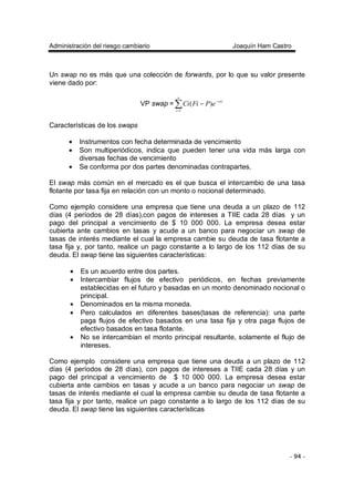 Administración del riesgo cambiario Joaquín Ham Castro
- 94 -
Un swap no es más que una colección de forwards, por lo que su valor presente
viene dado por:
VP swap = ∑=
−
−
n
i
riti
ePFiCi
1
)(
Características de los swaps
• Instrumentos con fecha determinada de vencimiento
• Son multiperiódicos, indica que pueden tener una vida más larga con
diversas fechas de vencimiento
• Se conforma por dos partes denominadas contrapartes.
El swap más común en el mercado es el que busca el intercambio de una tasa
flotante por tasa fija en relación con un monto o nocional determinado.
Como ejemplo considere una empresa que tiene una deuda a un plazo de 112
días (4 períodos de 28 días),con pagos de intereses a TIIE cada 28 días y un
pago del principal a vencimiento de $ 10 000 000. La empresa desea estar
cubierta ante cambios en tasas y acude a un banco para negociar un swap de
tasas de interés mediante el cual la empresa cambie su deuda de tasa flotante a
tasa fija y, por tanto, realice un pago constante a lo largo de los 112 días de su
deuda. El swap tiene las siguientes características:
• Es un acuerdo entre dos partes.
• Intercambiar flujos de efectivo periódicos, en fechas previamente
establecidas en el futuro y basadas en un monto denominado nocional o
principal.
• Denominados en la misma moneda.
• Pero calculados en diferentes bases(tasas de referencia): una parte
paga flujos de efectivo basados en una tasa fija y otra paga flujos de
efectivo basados en tasa flotante.
• No se intercambian el monto principal resultante, solamente el flujo de
intereses.
Como ejemplo considere una empresa que tiene una deuda a un plazo de 112
días (4 períodos de 28 días), con pagos de intereses a TIIE cada 28 días y un
pago del principal a vencimiento de $ 10 000 000. La empresa desea estar
cubierta ante cambios en tasas y acude a un banco para negociar un swap de
tasas de interés mediante el cual la empresa cambie su deuda de tasa flotante a
tasa fija y por tanto, realice un pago constante a lo largo de los 112 días de su
deuda. El swap tiene las siguientes características
 