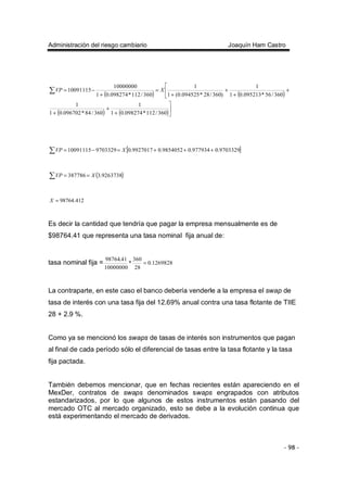 Administración del riesgo cambiario Joaquín Ham Castro
- 98 -
( ) ( )
( ) ( )


+
+
+
+
+
+


+
=
+
−=∑
360/112*098274.01
1
360/84*096702.01
1
360/56*095213.01
1
)360/28*094525.0(1
1
360/112*098274.01
10000000
10091115 XVP
[ ]∑ +++=−= 9703329.0977934.09854052.09927017.0970332910091115 XVP
( )∑ == 9263738.3387786 XVP
412.98764=X
Es decir la cantidad que tendría que pagar la empresa mensualmente es de
$98764.41 que representa una tasa nominal fija anual de:
tasa nominal fija = 1269828.0
28
360
*
10000000
41.98764
=
La contraparte, en este caso el banco debería venderle a la empresa el swap de
tasa de interés con una tasa fija del 12.69% anual contra una tasa flotante de TIIE
28 + 2.9 %.
Como ya se mencionó los swaps de tasas de interés son instrumentos que pagan
al final de cada período sólo el diferencial de tasas entre la tasa flotante y la tasa
fija pactada.
También debemos mencionar, que en fechas recientes están apareciendo en el
MexDer, contratos de swaps denominados swaps engrapados con atributos
estandarizados, por lo que algunos de estos instrumentos están pasando del
mercado OTC al mercado organizado, esto se debe a la evolución continua que
está experimentando el mercado de derivados.
 