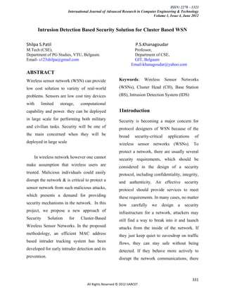 ISSN: 2278 – 1323
                          International Journal of Advanced Research in Computer Engineering & Technology
                                                                              Volume 1, Issue 4, June 2012


       Intrusion Detection Based Security Solution for Cluster Based WSN

Shilpa S.Patil                                                       P.S.Khanagoudar
M.Tech (CSE),                                                      Professor,
Department of PG Studies, VTU, Belgaum.                            Department of CSE,
Email- s123shilpa@gmail.com                                        GIT, Belgaum
                                                                  Email-khanagoudar@yahoo.com
ABSTRACT
Wireless sensor network (WSN) can provide                 Keywords:       Wireless      Sensor       Networks

low cost solution to variety of real-world                (WSNs), Cluster Head (CH), Base Station

problems. Sensors are low cost tiny devices               (BS), Intrusion Detection System (IDS)

with    limited     storage,     computational
capability and power. they can be deployed                1Introduction
in large scale for performing both military               Security is becoming a major concern for
and civilian tasks. Security will be one of               protocol designers of WSN because of the
the main concerned when they will be                      broad     security-critical    applications      of
deployed in large scale                                   wireless sensor networks (WSNs). To
                                                          protect a network, there are usually several
    In wireless network however one cannot                security requirements, which should be
make assumption that wireless users are                   considered in the design of a security
trusted. Malicious individuals could easily               protocol, including confidentiality, integrity,
disrupt the network & is critical to protect a            and authenticity. An effective security
sensor network from such malicious attacks,               protocol should provide services to meet
which presents a demand for providing                     these requirements. In many cases, no matter
security mechanisms in the network. In this               how     carefully   we     design      a    security
project, we propose a new approach of                     infrastructure for a network, attackers may
Security      Solution    for    Cluster-Based            still find a way to break into it and launch
Wireless Sensor Networks. In the proposed                 attacks from the inside of the network. If
methodology, an efficient MAC address                     they just keep quiet to eavesdrop on traffic
based intruder tracking system has been                   flows, they can stay safe without being
developed for early intruder detection and its            detected. If they behave more actively to
prevention.                                               disrupt the network communications, there



                                                                                                          331
                                     All Rights Reserved © 2012 IJARCET
 
