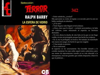 342
—Estás satisfecha, ¿verdad?
Ella aproximó su rostro al espejo y se escrutó, pero la cara no
había cambiado en absoluto.
—¿Y la cara?
—Todo llegará, todo llegará si tú lo deseas.
—¡Claro, claro que lo deseo! —exclamó acercándose a la bola
sin cubrirse, como ofreciendo al espectro su hermosa
desnudez.
—Tú eres ahora la dueña de esta bola en la que yo me hago
visible; tú eres mi protegida porque has hecho los conjuros.
—Sí, sí, soy tu protegida, tu esclava. He matado, he manchado
mis manos de sangre, he hecho lo que me exigiste.
—Y has tenido tu premio.
—No es suficiente.
El espectro se rio sonoramente. Era horrible mirarlo y le
costaba mantener los ojos sobre aquel rostro cadavérico, pero
sus ansias de rejuvenecerse cuando ya se veía abocada a la
menopausia, eran tan grandes que estaba dispuesta a hacer lo
que le pidieran…
 